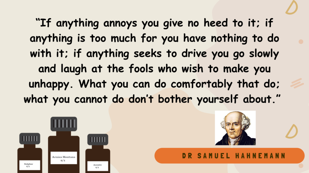 Quotes by Dr Samuel Hahnemann - “If anything annoys you give no heed to it; if anything is too much for you have nothing to do with it; if anything seeks to drive you go slowly and laugh at the fools who wish to make you unhappy. What you can do comfortably that do; what you cannot do don’t bother yourself about.”
